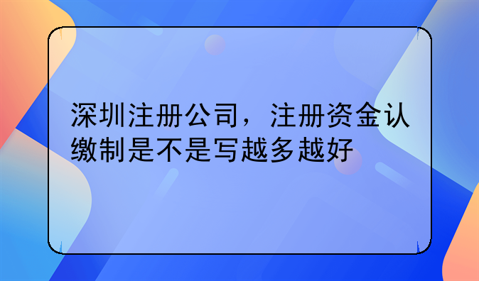 深圳注册公司,注册资金认缴制是不是写越多越好