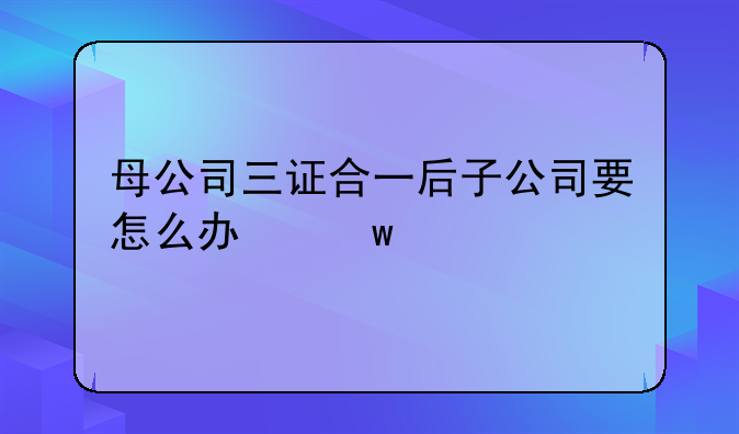 母公司三证合一后子公司要怎么办？需要做些什么变更？