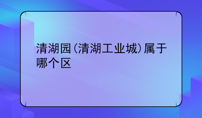 清湖园(清湖工业城)属于哪个区