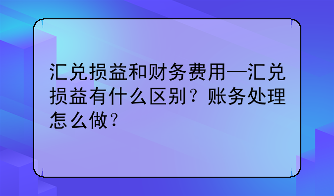 汇兑损益和财务费用—汇兑损益有什么区别?账务处理怎么做?