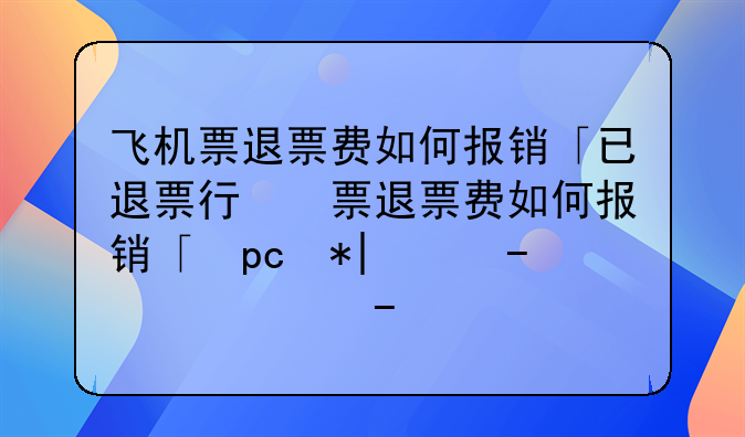 飞机票退票费如何报销「已退票行程单报销方法」