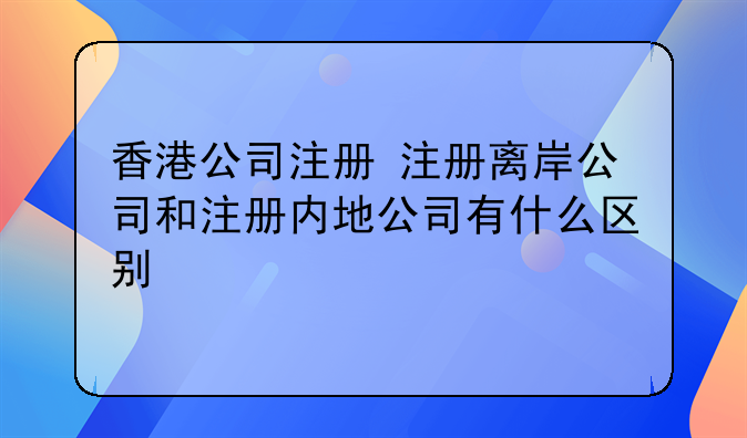 香港公司注册 注册离岸公司和注册内地公司有什么区别
