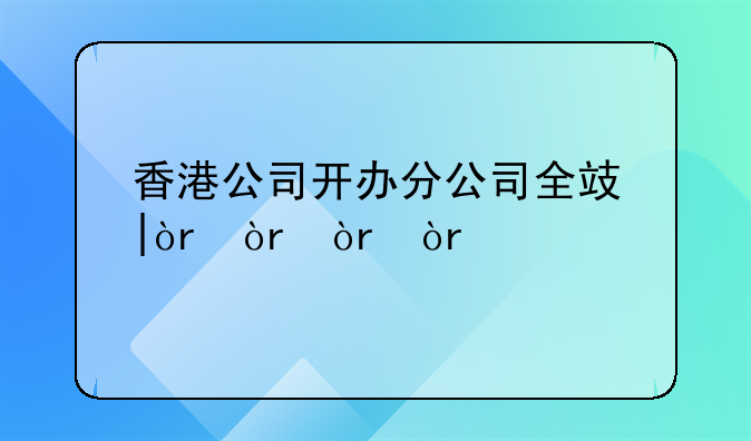 香港公司开办分公司全攻略