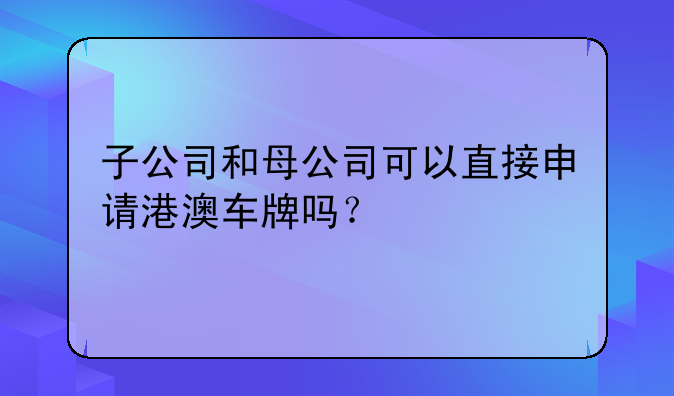 子公司和母公司可以直接申请港澳车牌吗?