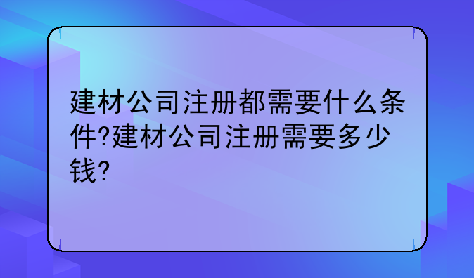 建材公司注册都需要什么条件?建材公司注册需要多少钱?