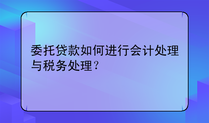 委托贷款如何进行会计处理与税务处理?