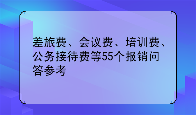 差旅费、会议费、培训费、公务接待费等55个报销问答参考