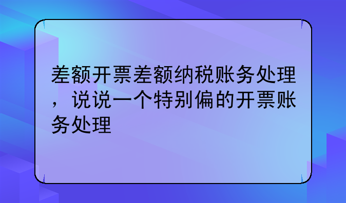 差额开票差额纳税账务处理,说说一个特别偏的开票账务处理