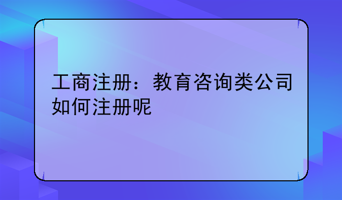 工商注册：教育咨询类公司如何注册呢