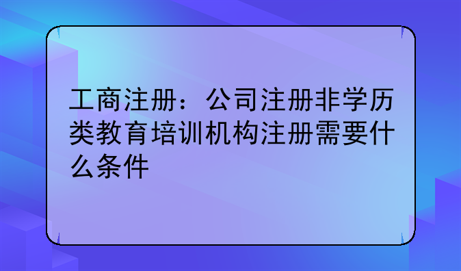 工商注册:公司注册非学历类教育培训机构注册需要什么条件
