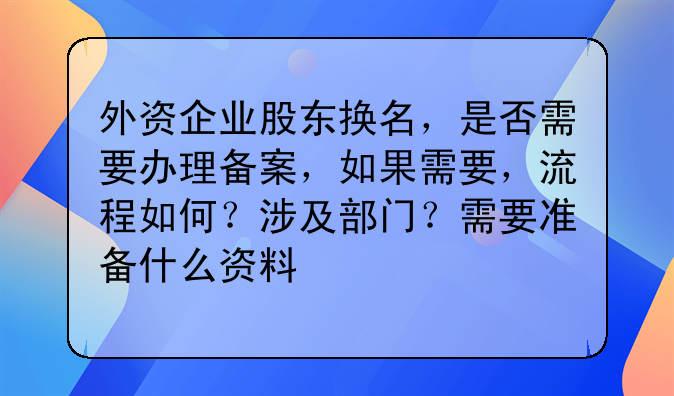 外资企业股东换名,是否需要办理备案,如果需要,流程如何?涉及部门?需要准备什么资料