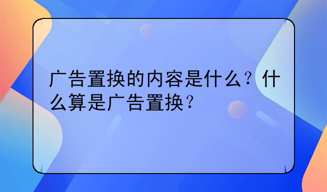 广告置换的内容是什么?什么算是广告置换?