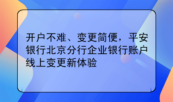 开户不难、变更简便,平安银行北京分行企业银行账户线上变更新体验