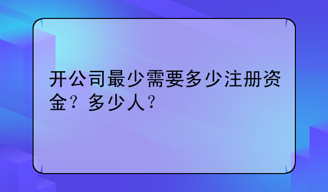 开公司最少需要多少注册资金？多少人？