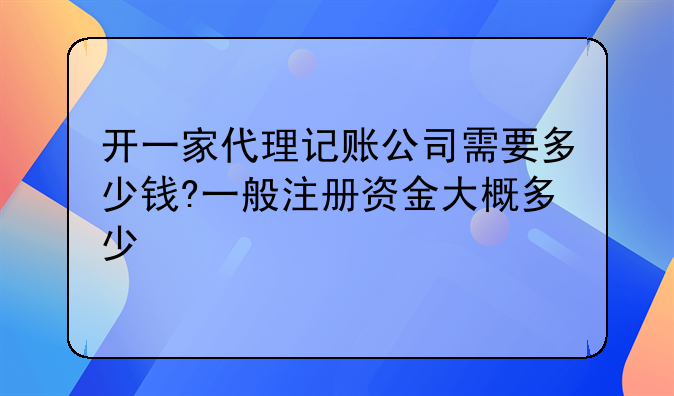 开一家代理记账公司需要多少钱?一般注册资金大概多少