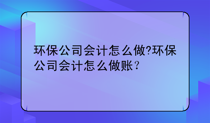 环保公司会计怎么做?环保公司会计怎么做账?