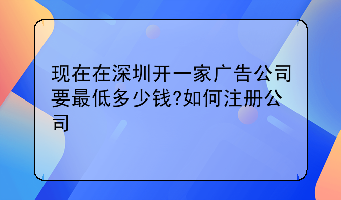 现在在深圳开一家广告公司要最低多少钱?如何注册公司