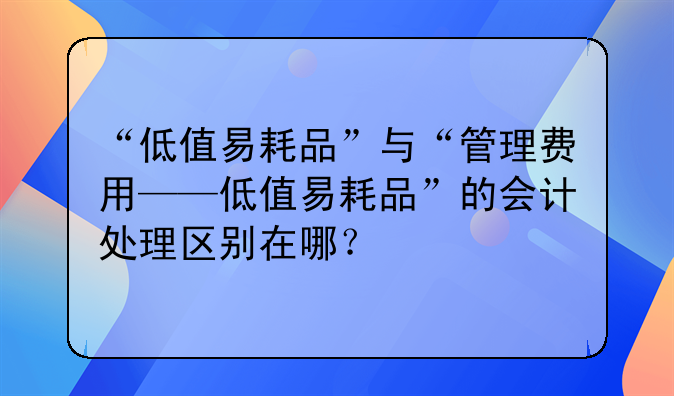 “低值易耗品”与“管理费用——低值易耗品”的会计处理区别在哪?
