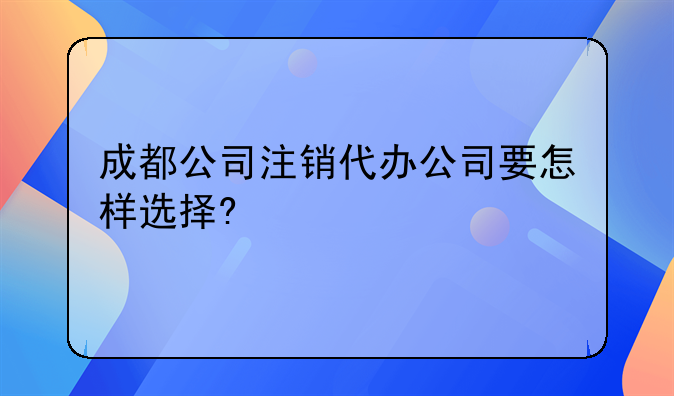 成都公司注销代办公司要怎样选择?