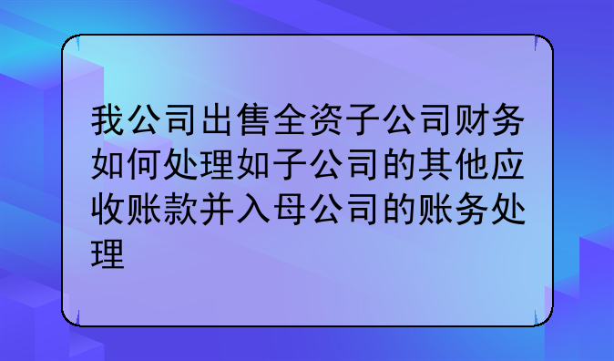 我公司出售全资子公司财务如何处理如子公司的其他应收账款并入母公司的账务处理