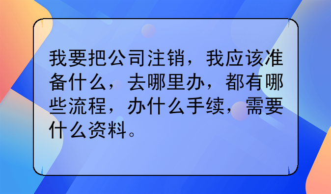 我要把公司注销,我应该准备什么,去哪里办,都有哪些流程,办什么手续,需要什么资料。