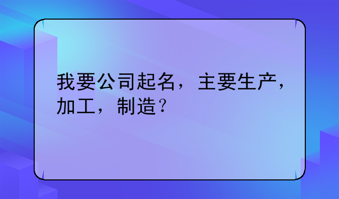 我要公司起名,主要生产,加工,制造?