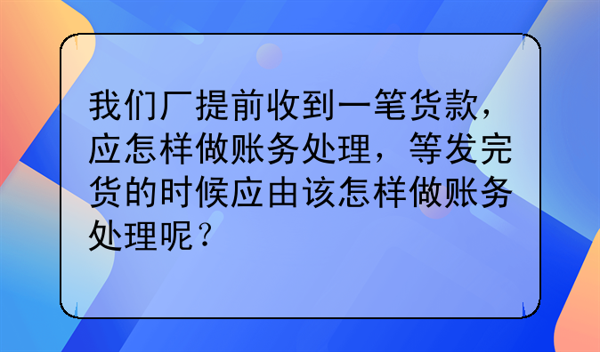 我们厂提前收到一笔货款,应怎样做账务处理,等发完货的时候应由该怎样做账务处理呢?