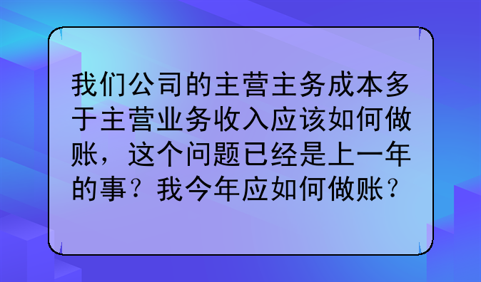 我们公司的主营主务成本多于主营业务收入应该如何做账,这个问题已经是上一年的事?我今年应如何做账?