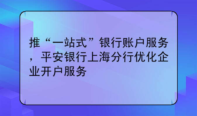 推“一站式”银行账户服务,平安银行上海分行优化企业开户服务