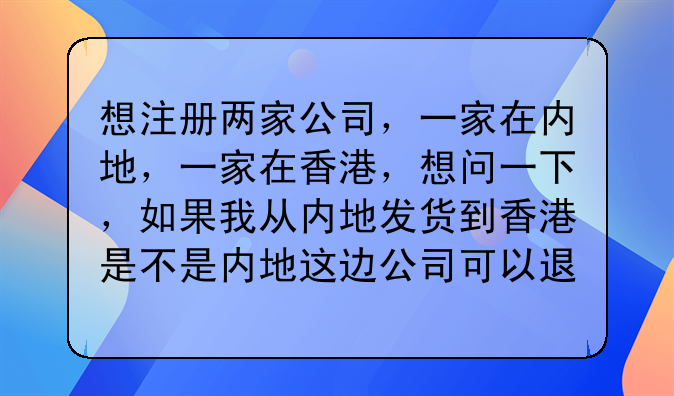 想注册两家公司,一家在内地,一家在香港,想问一下,如果我从内地发货到香港是不是内地这边公司可以退税?