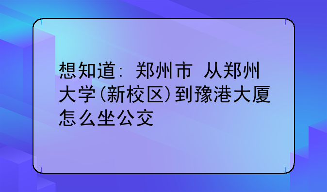 想知道: 郑州市 从郑州大学(新校区)到豫港大厦怎么坐公交