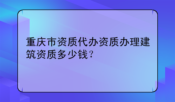 重庆市资质代办资质办理建筑资质多少钱?