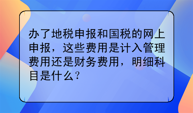 办了地税申报和国税的网上申报,这些费用是计入管理费用还是财务费用,明细科目是什么?