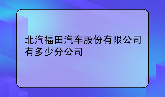 北汽福田汽车股份有限公司有多少分公司