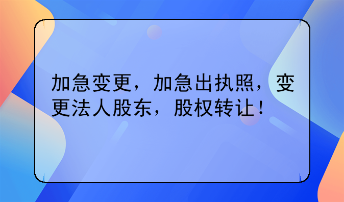 加急变更，加急出执照，变更法人股东，股权转让！