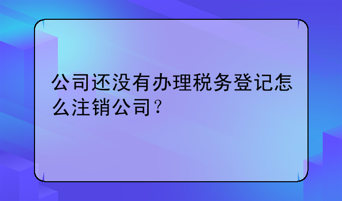 公司还没有办理税务登记怎么注销公司?