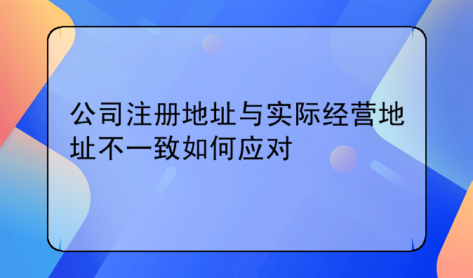 公司注册地址与实际经营地址不一致如何应对