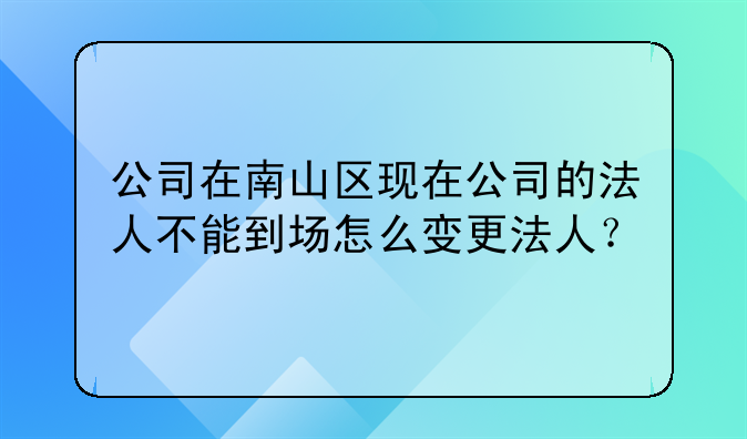 公司在南山区现在公司的法人不能到场怎么变更法人?