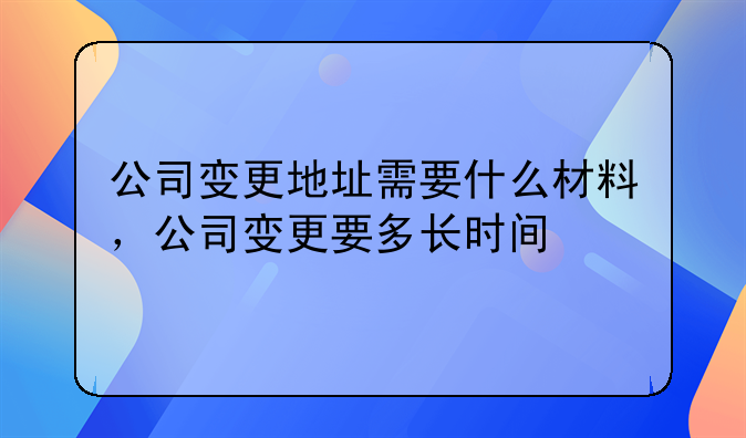 公司变更地址需要什么材料,公司变更要多长时间