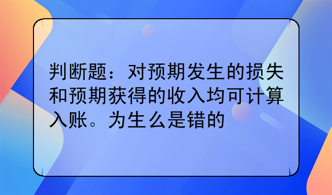 判断题:对预期发生的损失和预期获得的收入均可计算入账。为生么是错的