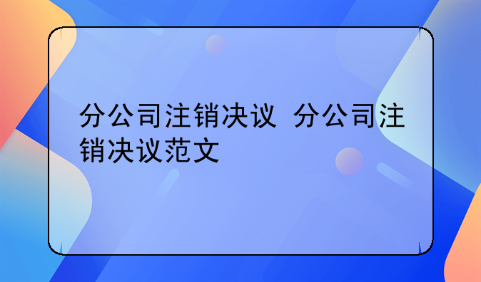分公司注销决议 分公司注销决议范文