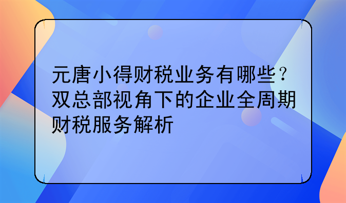 元唐小得财税业务有哪些?双总部视角下的企业全周期财税服务解析