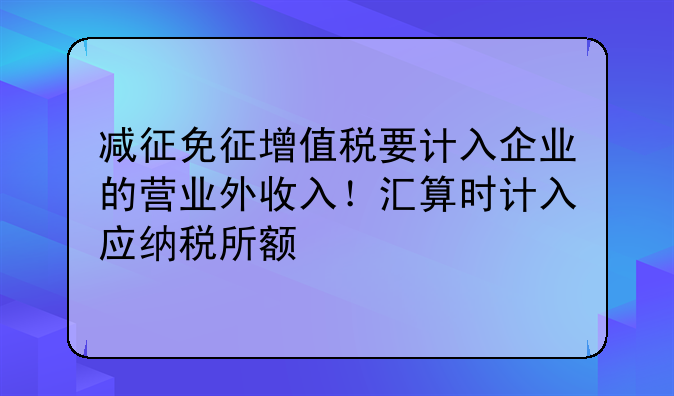 减征免征增值税要计入企业的营业外收入!汇算时计入应纳税所额