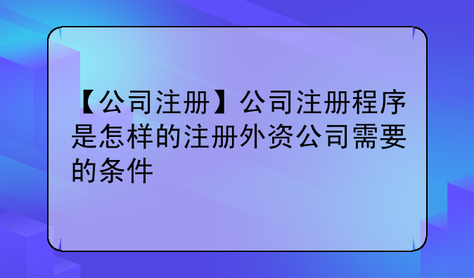 【公司注册】公司注册程序是怎样的注册外资公司需要的条件