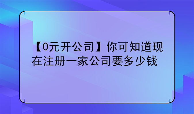 【0元开公司】你可知道现在注册一家公司要多少钱