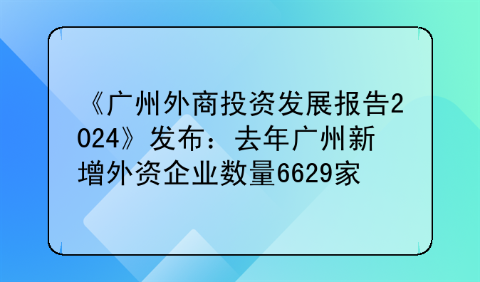 《广州外商投资发展报告2024》发布:去年广州新增外资企业数量6629家