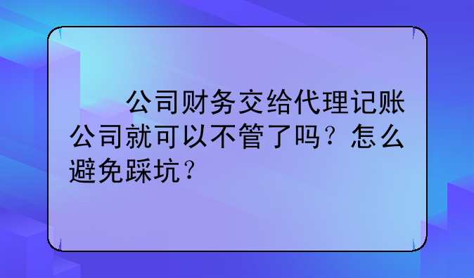 公司财务交给代理记账公司就可以不管了吗?怎么避免踩坑?
