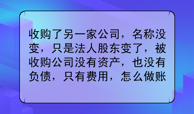 收购了另一家公司,名称没变,只是法人股东变了,被收购公司没有资产,也没有负债,只有费用,怎么做账