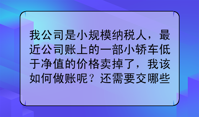 我公司是小规模纳税人,最近公司账上的一部小轿车低于净值的价格卖掉了,我该如何做账呢?还需要交哪些税
