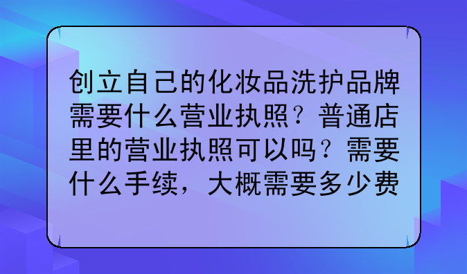 创立自己的化妆品洗护品牌需要什么营业执照?普通店里的营业执照可以吗?需要什么手续,大概需要多少费用